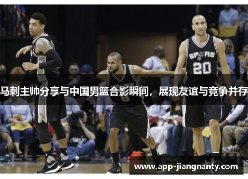 马刺主帅分享与中国男篮合影瞬间，展现友谊与竞争并存